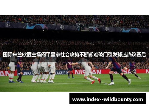 国际米兰欧冠主场闷平皇家社会攻势不断却难破门引发球迷热议赛后