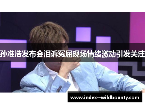 孙准浩发布会泪诉冤屈现场情绪激动引发关注