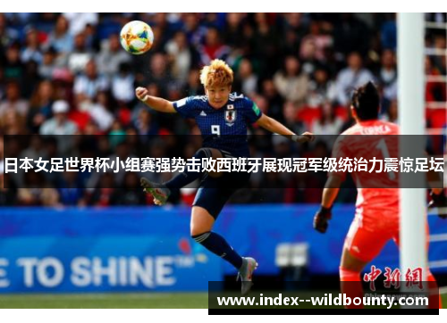 日本女足世界杯小组赛强势击败西班牙展现冠军级统治力震惊足坛