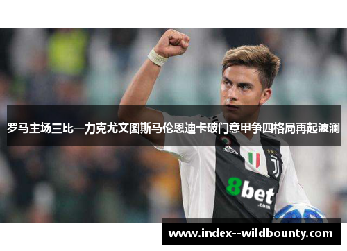 罗马主场三比一力克尤文图斯马伦恩迪卡破门意甲争四格局再起波澜