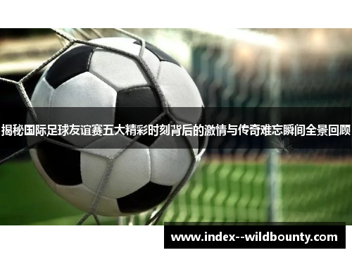 揭秘国际足球友谊赛五大精彩时刻背后的激情与传奇难忘瞬间全景回顾